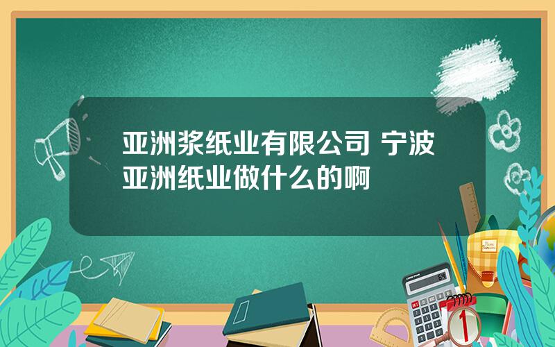 亚洲浆纸业有限公司 宁波亚洲纸业做什么的啊